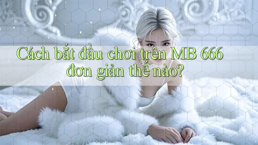 Cách bắt đầu chơi trên MB 666 đơn giản thế nào?