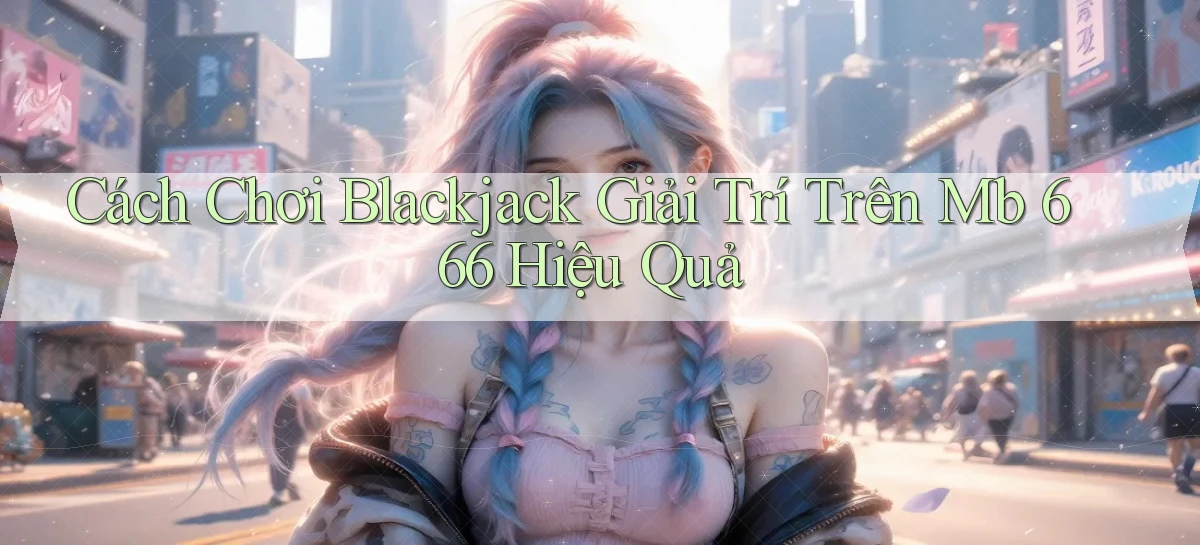 cách chơi blackjack giải trí trên mb 666 hiệu quả