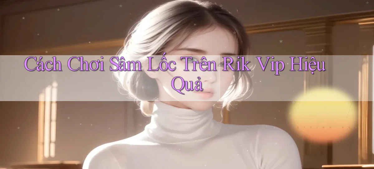 cách chơi sâm lốc trên rik vip hiệu quả