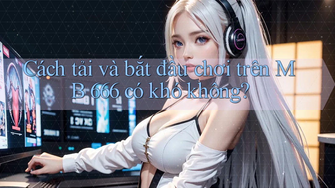 Cách tải và bắt đầu chơi trên MB 666 có khó không?
