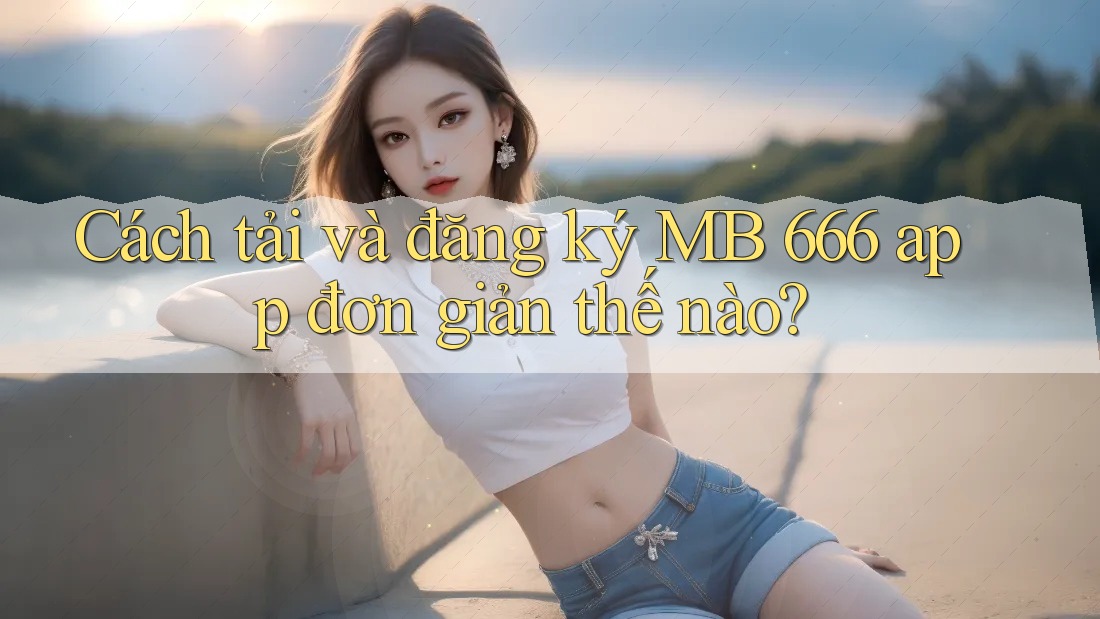 Cách tải và đăng ký MB 666 app đơn giản thế nào?