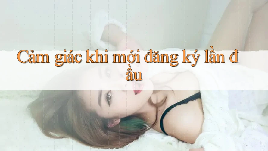 Cảm giác khi mới đăng ký lần đầu Cảm giác khi mới đăng ký lần đầu
