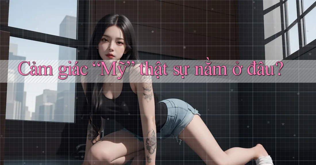 Cảm giác “Mỹ” thật sự nằm ở đâu? Cảm giác “Mỹ” thật sự nằm ở đâu?