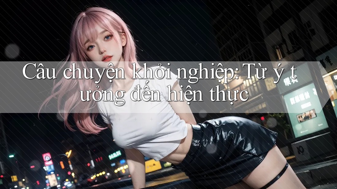 Câu chuyện khởi nghiệp: Từ ý tưởng đến hiện thực
