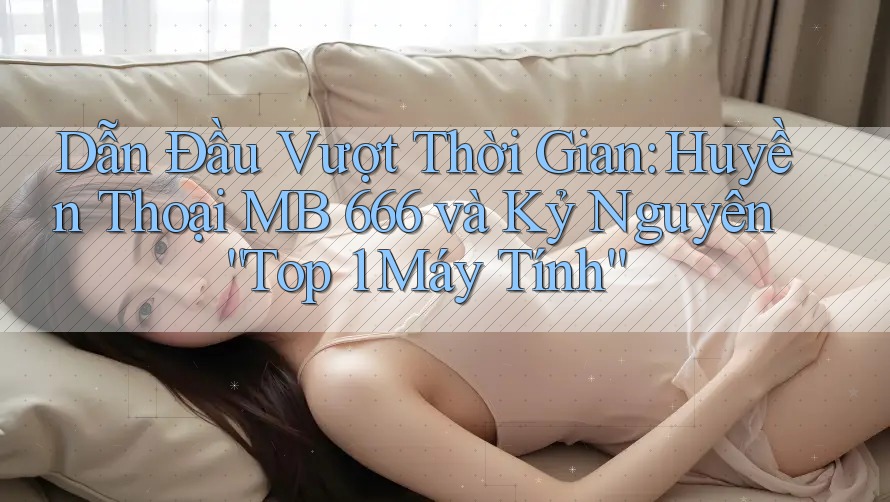 Dẫn Đầu Vượt Thời Gian: Huyền Thoại MB 666 và Kỷ Nguyên “Top 1 Máy Tính” Dẫn Đầu Vượt Thời Gian: Huyền Thoại MB 666 và Kỷ Nguyên “Top 1 Máy Tính”