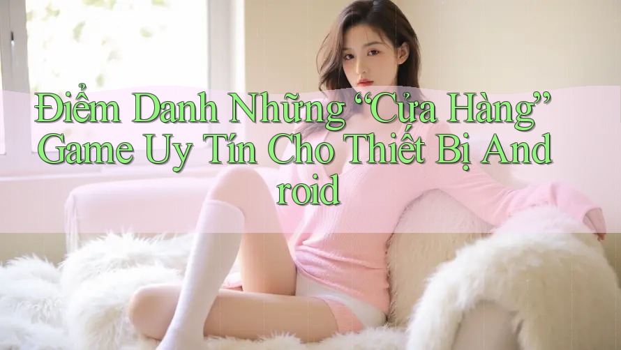 Điểm Danh Những “Cửa Hàng” Game Uy Tín Cho Thiết Bị Android