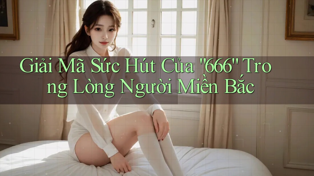 Giải Mã Sức Hút Của “666” Trong Lòng Người Miền Bắc Giải Mã Sức Hút Của “666” Trong Lòng Người Miền Bắc