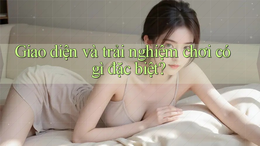 Giao diện và trải nghiệm chơi có gì đặc biệt? Giao diện và trải nghiệm chơi có gì đặc biệt?