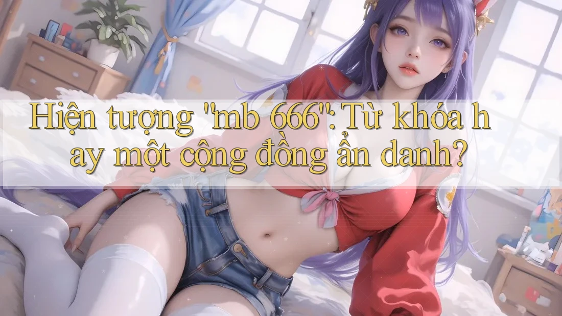 Hiện tượng “mb 666”: Từ khóa hay một cộng đồng ẩn danh? Hiện tượng “mb 666”: Từ khóa hay một cộng đồng ẩn danh?