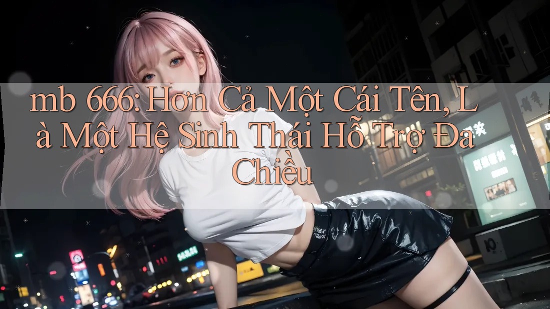mb 666: Hơn Cả Một Cái Tên, Là Một Hệ Sinh Thái Hỗ Trợ Đa Chiều