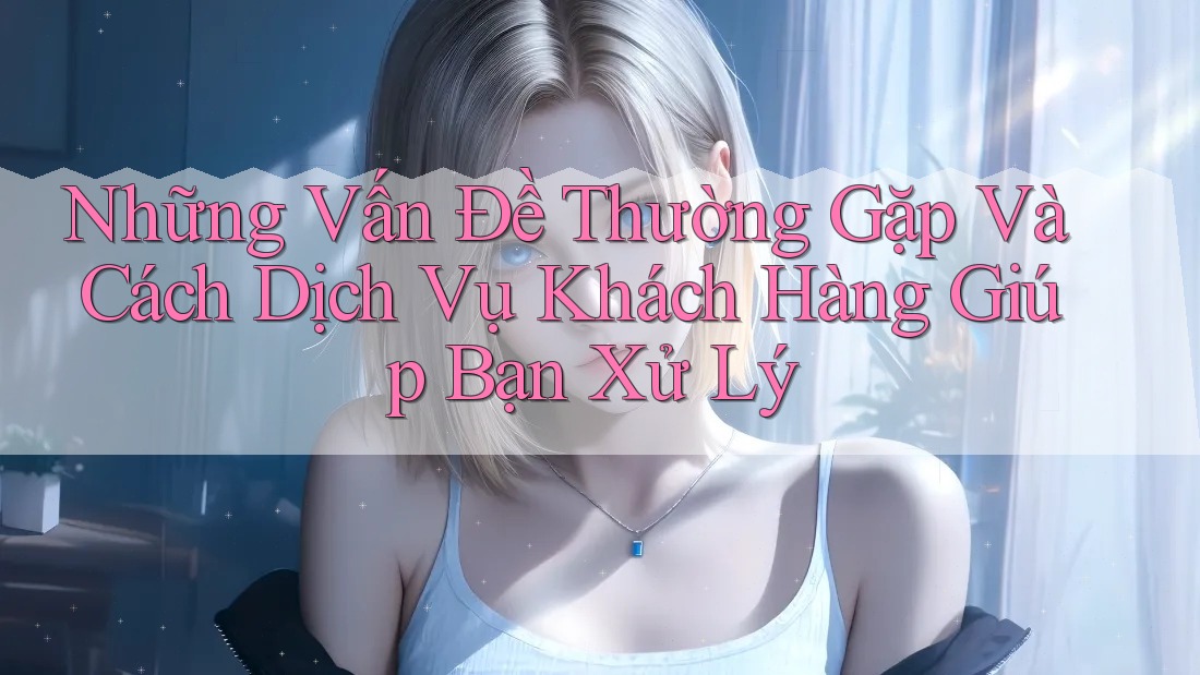 Những Vấn Đề Thường Gặp Và Cách Dịch Vụ Khách Hàng Giúp Bạn Xử Lý Những Vấn Đề Thường Gặp Và Cách Dịch Vụ Khách Hàng Giúp Bạn Xử Lý