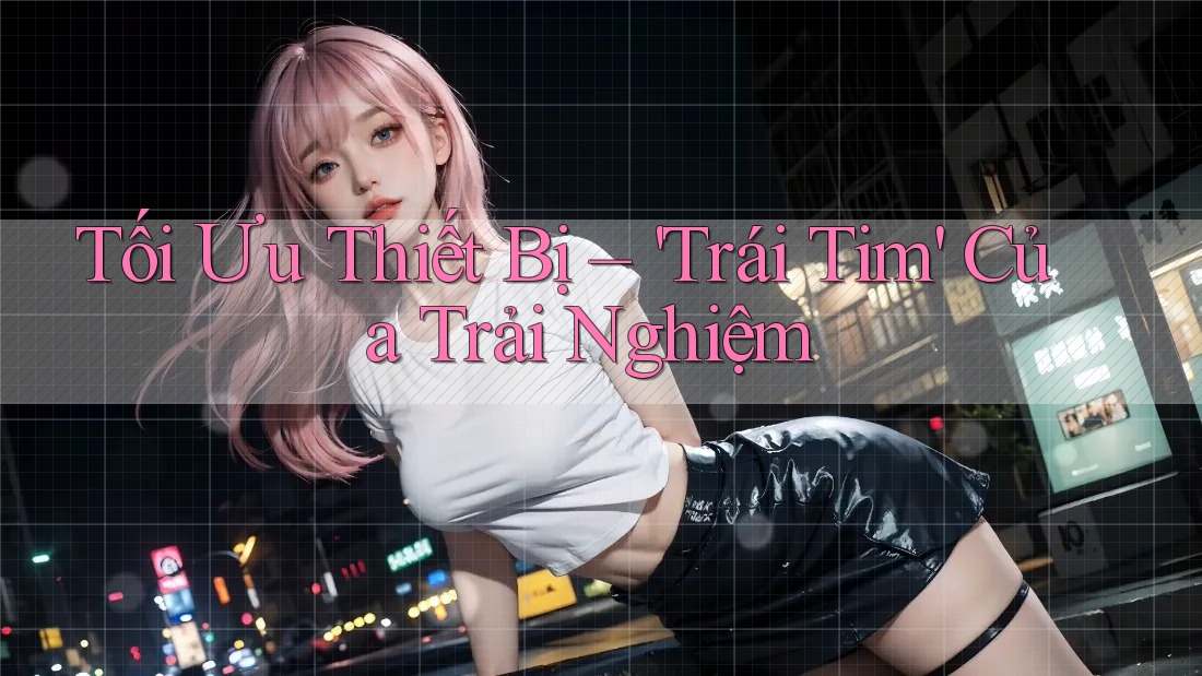 Tối Ưu Thiết Bị – 'Trái Tim' Của Trải Nghiệm Tối Ưu Thiết Bị – 'Trái Tim' Của Trải Nghiệm