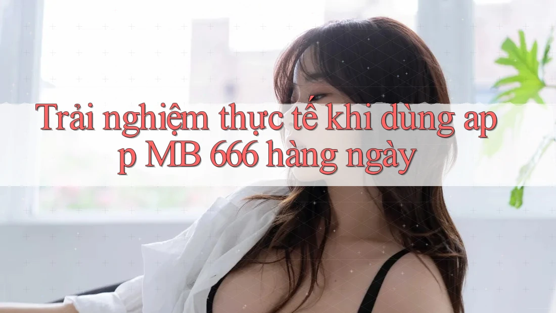 Trải nghiệm thực tế khi dùng app MB 666 hàng ngày